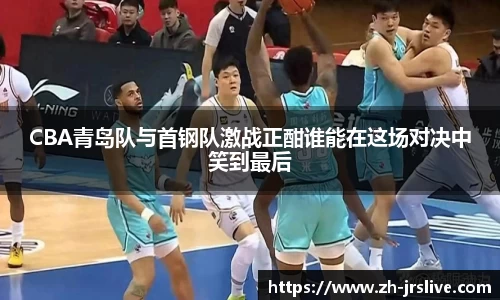 CBA青岛队与首钢队激战正酣谁能在这场对决中笑到最后
